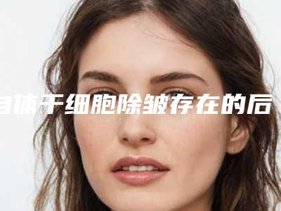 自体干细胞除皱存在的后遗症风险您了解吗