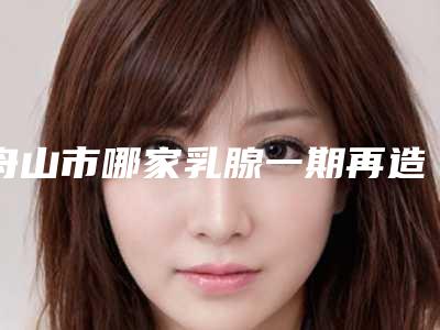 舟山市哪家乳腺一期再造医院较好(温州医科大学附属舟山医院美容科综合实力强不强)