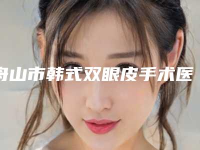 舟山市韩式双眼皮手术医院排行榜前十佳权威披露（舟山市韩式双眼皮手术整形医院）