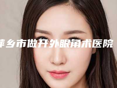 萍乡市做开外眼角术医院排行前十佳精挑细选(萍乡市做开外眼角术整形医院)