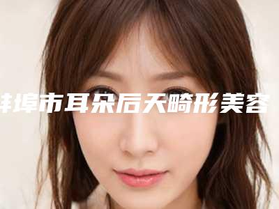 蚌埠市耳朵后天畸形美容价格表（价目表）整形费用介绍(2025年5月均价为：48275元）