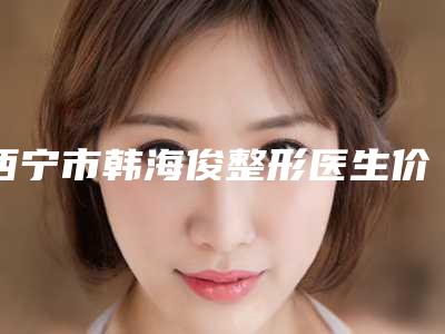西宁市韩海俊整形医生价格收费表热门项目一览