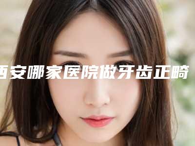 西安哪家医院做牙齿正畸口碑比较好？