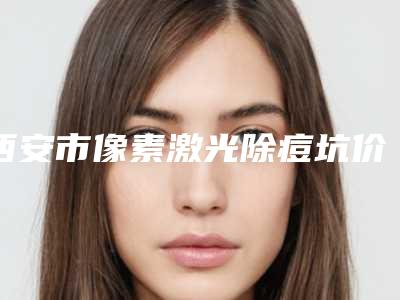 西安市像素激光除痘坑价格(费用)清单参考(2025年均价为：1639元）