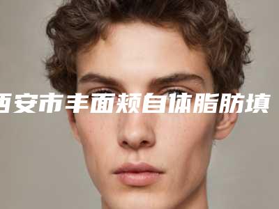 西安市丰面颊自体脂肪填充医院排行榜top10强实力一览（西安市丰面颊自体脂肪填充整形医院）