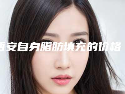 西安自身脂肪填充的价格与优势「西安自身脂肪填充术价格一览表」