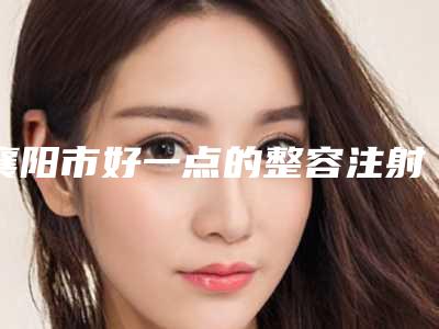 襄阳市好一点的整容注射打针鼻子医院(湖北省襄阳市第一人民医院整形美容科技术优点分析)