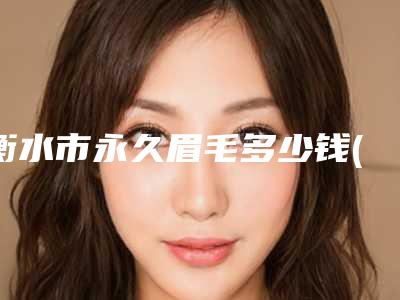 衡水市永久眉毛多少钱(2025年衡水市永久眉毛价格收费表超新强势推出)