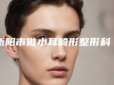 衡阳市做小耳畸形整形科价格表(收费标准)公示(10月-4月均价为:55291元)