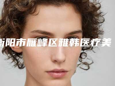 衡阳市雁峰区雅韩医疗美容门诊部价格价位表2025全新揭秘一览附额颞部除皱术案例