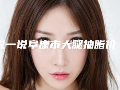 说一说阜康市大腿抽脂价格(费用)参考_2025年大腿抽脂价格是多少钱呢