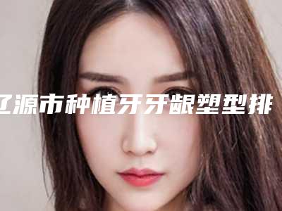 辽源市种植牙牙龈塑型排名榜前十强权威名单表-辽源市种植牙牙龈塑型口腔医生
