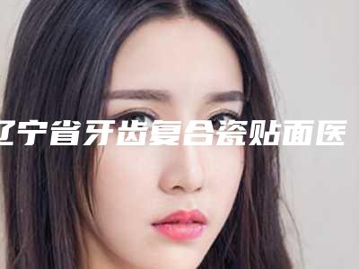 辽宁省牙齿复合瓷贴面医生排名榜十强哪个有实力-辽宁省牙齿复合瓷贴面口腔医生