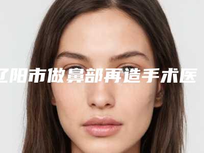 辽阳市做鼻部再造手术医院口碑合集-辽阳市做鼻部再造手术整形医院