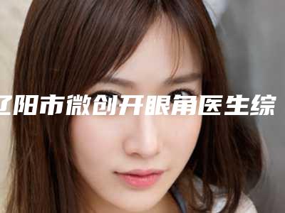 辽阳市微创开眼角医生综合实力十强排行榜名单权威上线-赵云鹏医生实力领衔(附价格表)