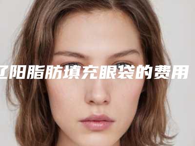辽阳脂肪填充眼袋的费用和哪些因素有关系
