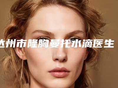 达州市隆胸曼托水滴医生排名你知道哪几个医生-刘毅整形医生口碑一比一强