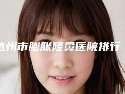 达州市膨胀隆鼻医院排行前十一览表公布-杨氏医学美容院人气口碑完胜私立