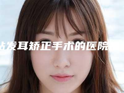 贴发耳矫正手术的医院推荐:贴发耳矫正手术医院前20名不容错过