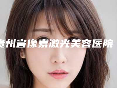贵州省像素激光美容医院综合实力前十佳口碑排行榜大汇合-排名靠前贵州省整形医院