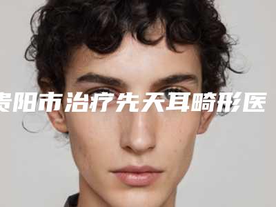 贵阳市治疗先天耳畸形医生排名榜前十位必须安利-贵阳市治疗先天耳畸形整形医生