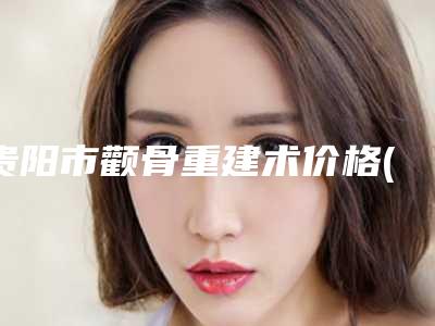 贵阳市颧骨重建术价格(2025年贵阳市颧骨重建术价格(费用)清单人气专家全部曝光)