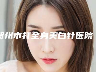 贺州市打全身美白针医院在榜名单测评7家实力高低（贺州熙禾医疗美容门诊部点赞超过公立）