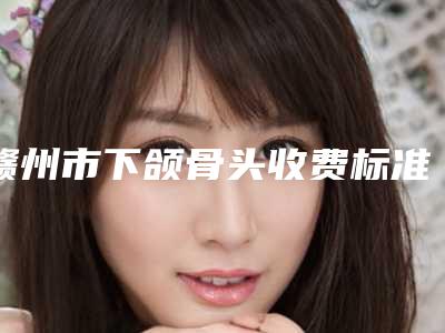 赣州市下颌骨头收费标准2025版内部公示-赣州市下颌骨头手术一共需要多少钱