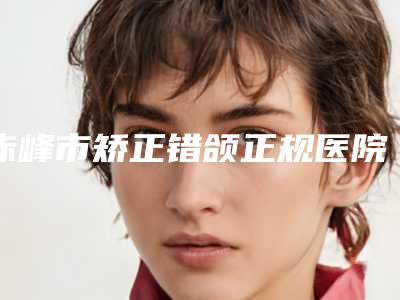 赤峰市矫正错颌正规医院哪家历害-矫正错颌手术一般需要多少价格