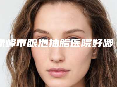 赤峰市眼泡抽脂医院好哪家技术好-眼泡抽脂术大概需要花费多少