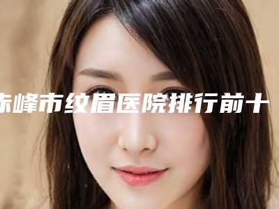 赤峰市纹眉医院排行前十名精选发布-内蒙古赤峰盛禧医疗美容门诊部不偏不倚中立选