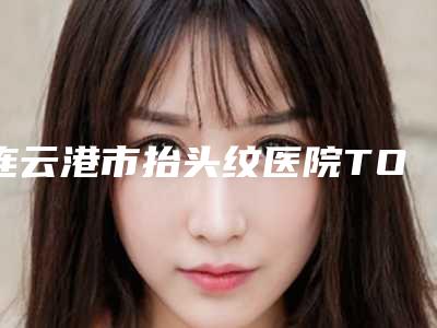 连云港市抬头纹医院TOP10强榜大推荐-排名靠前连云港市整形医院