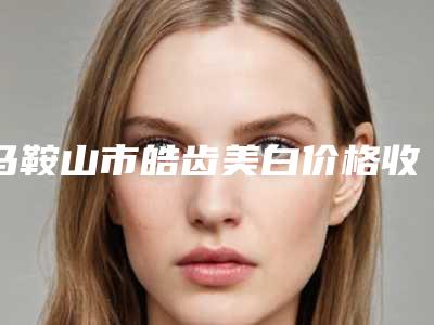 马鞍山市皓齿美白价格收费表全新曝光一览-马鞍山市皓齿美白价格