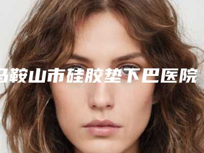 马鞍山市硅胶垫下巴医院排名榜top10入围名单公布(马鞍山市硅胶垫下巴整形医院)