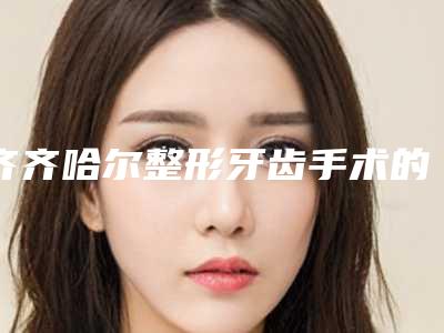 齐齐哈尔整形牙齿手术的价格大约在多少