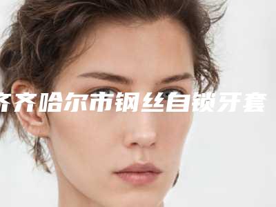 齐齐哈尔市钢丝自锁牙套医院排行榜十强名单揭开(甘南占平口腔诊所热门TOP技术到位)