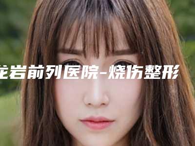 龙岩前列医院-烧伤整形美容医院,龙岩市新罗区爱丽诺医疗美容门诊部你比较看好哪一家