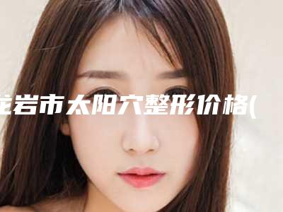 龙岩市太阳穴整形价格(收费标准)C位出道-龙岩市太阳穴整形费用大揭密