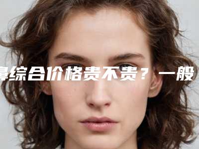 鼻综合价格贵不贵?一般多少费用?(一般鼻综合价格是多少)