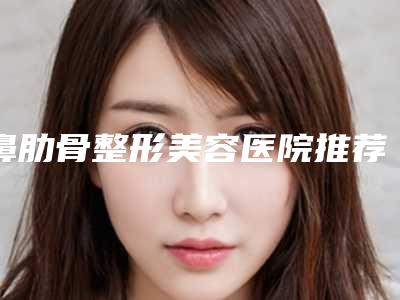 鼻肋骨整形美容医院推荐:鼻肋骨整形医院top30横评