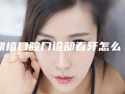 鼎植口腔门诊部看牙怎么样-附价格表出炉