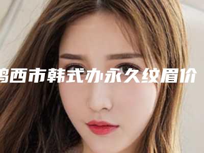 鸡西市韩式办永久纹眉价格(费用)清单全新曝光公布(近6个月均价为：2827元)