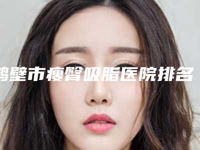 鹤壁市瘦臀吸脂医院排名榜top10强权威发布（鹤壁正美韶华医疗美容门诊部实力有的挑）