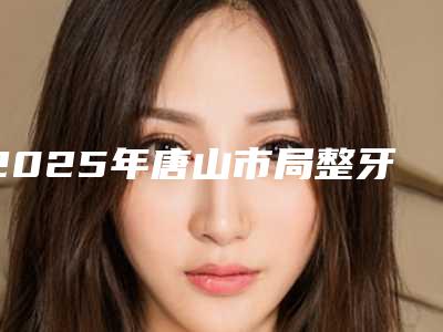 2025年唐山市局整牙整医院上榜清单前十全新介绍-唐山市局整牙整口腔医院