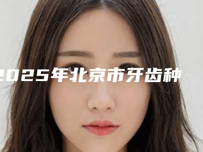 2025年北京市牙齿种植医院排名榜前10强震撼发布-北京市牙齿种植口腔医院
