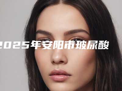 2025年安阳市玻尿酸太阳穴填充医院排行榜前十强吐血推荐(安阳市玻尿酸太阳穴填充整形医院)