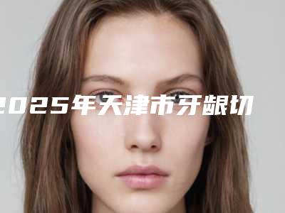 2025年天津市牙龈切开助萌术医院综合实力top10排行榜医生技术都不错-天津市牙龈切开助萌术口腔医院