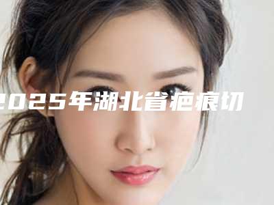 2025年湖北省疤痕切除价格表（价目）发布（湖北省疤痕切除手术需要费用）