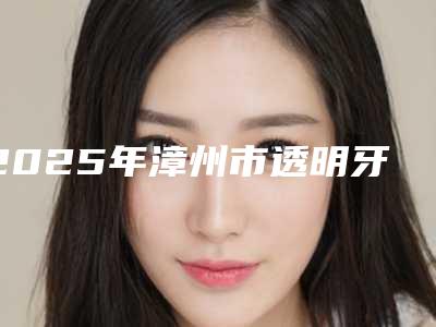 2025年漳州市透明牙套价格(价目)2025全新同步上线