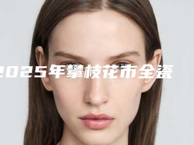 2025年攀枝花市全瓷冠粘接价格(收费标准)更新在线一览-攀枝花市全瓷冠粘接大概需要费用
